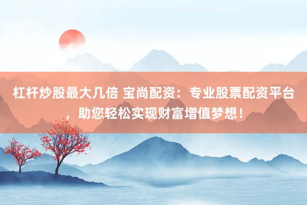 杠杆炒股最大几倍 宝尚配资:专业股票配资平台,助您轻松实现财富增值梦想!