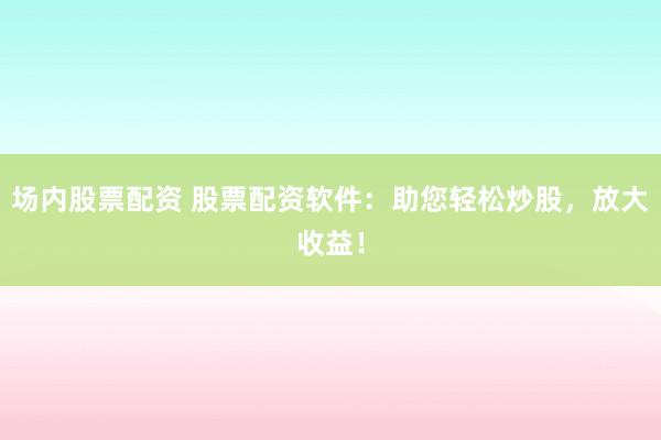 场内股票配资 股票配资软件：助您轻松炒股，放大收益！