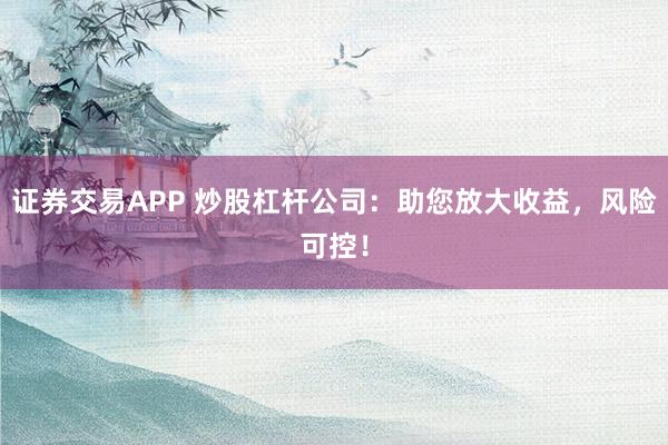 证券交易APP 炒股杠杆公司：助您放大收益，风险可控！