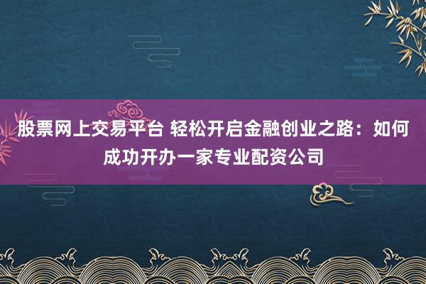 股票网上交易平台 轻松开启金融创业之路:如何成功开办一家专业配资公司