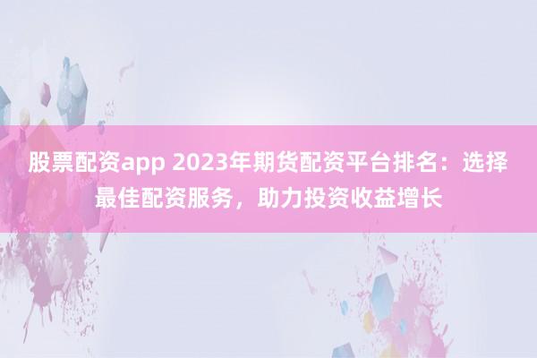 股票配资app 2023年期货配资平台排名:选择最佳配资服务,助力投资收益增长