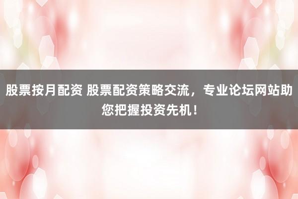 股票按月配资 股票配资策略交流,专业论坛网站助您把握投资先机!