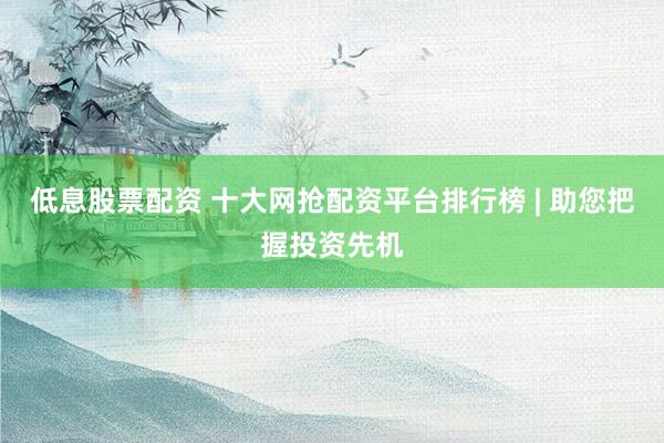 低息股票配资 十大网抢配资平台排行榜 | 助您把握投资先机
