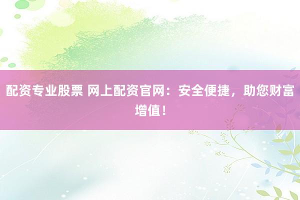 配资专业股票 网上配资官网：安全便捷，助您财富增值！