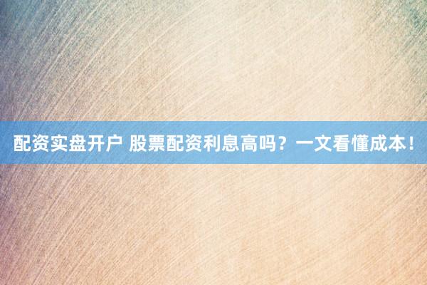 配资实盘开户 股票配资利息高吗?一文看懂成本!