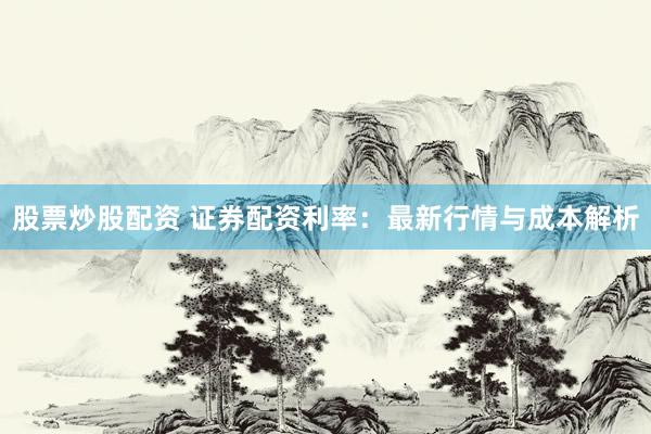 股票炒股配资 证券配资利率:最新行情与成本解析