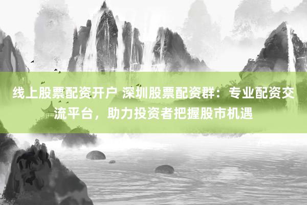 线上股票配资开户 深圳股票配资群：专业配资交流平台，助力投资者把握股市机遇