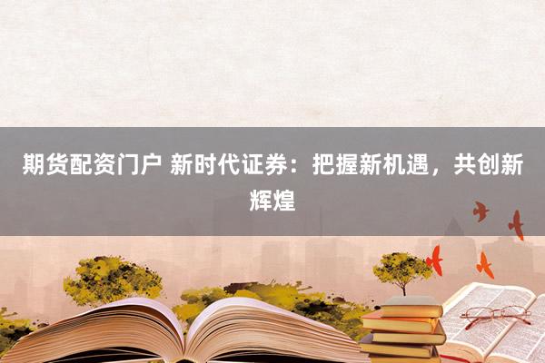 期货配资门户 新时代证券：把握新机遇，共创新辉煌