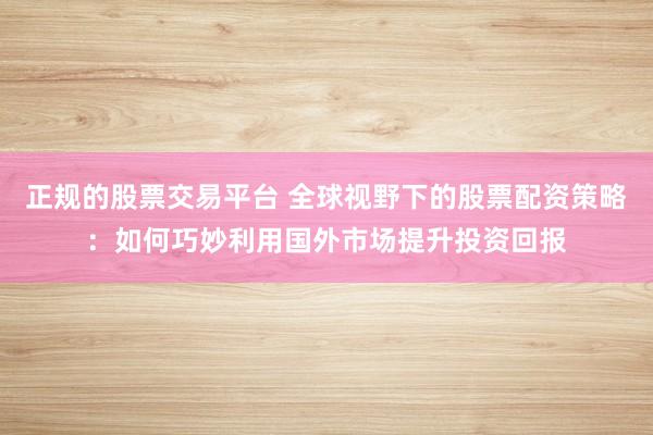 正规的股票交易平台 全球视野下的股票配资策略：如何巧妙利用国外市场提升投资回报