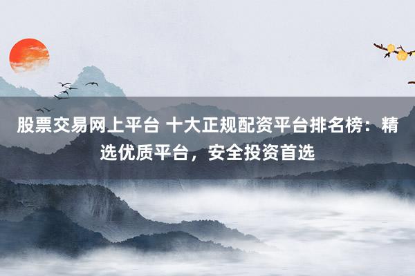 股票交易网上平台 十大正规配资平台排名榜：精选优质平台，安全投资首选