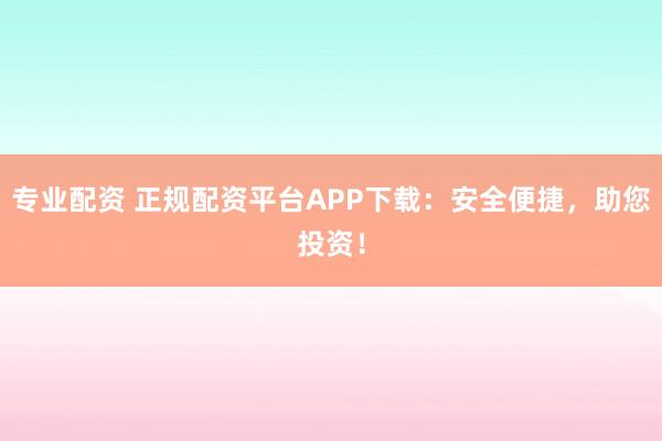 专业配资 正规配资平台APP下载:安全便捷,助您投资!