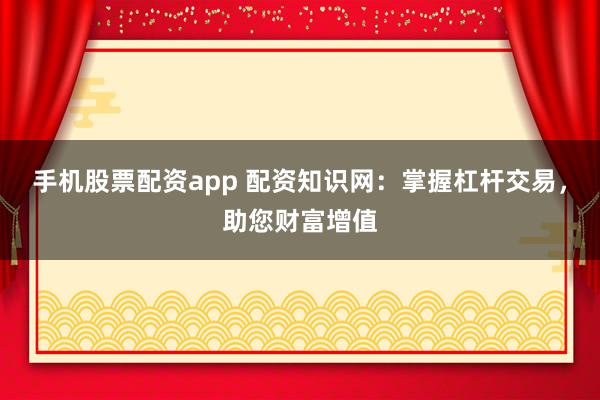 手机股票配资app 配资知识网：掌握杠杆交易，助您财富增值