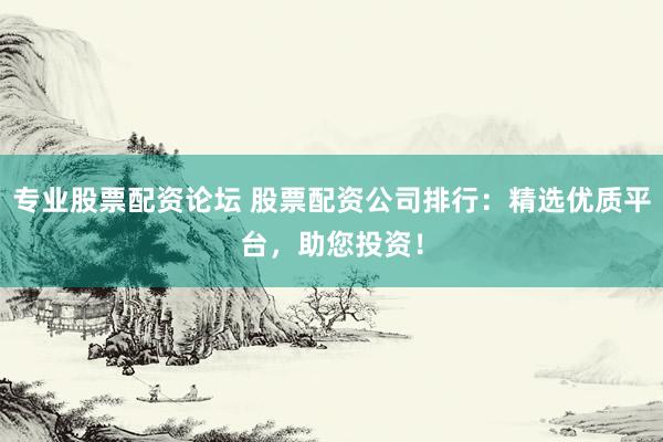 专业股票配资论坛 股票配资公司排行：精选优质平台，助您投资！
