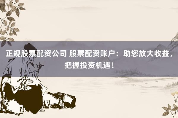 正规股票配资公司 股票配资账户：助您放大收益，把握投资机遇！