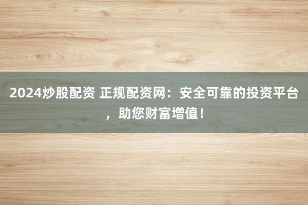 2024炒股配资 正规配资网:安全可靠的投资平台,助您财富增值!
