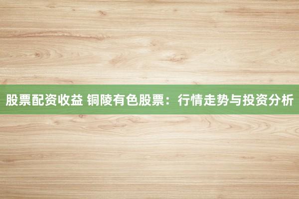 股票配资收益 铜陵有色股票:行情走势与投资分析