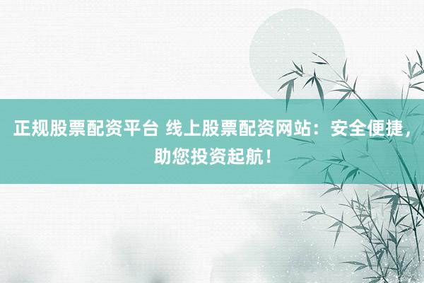 正规股票配资平台 线上股票配资网站：安全便捷，助您投资起航！