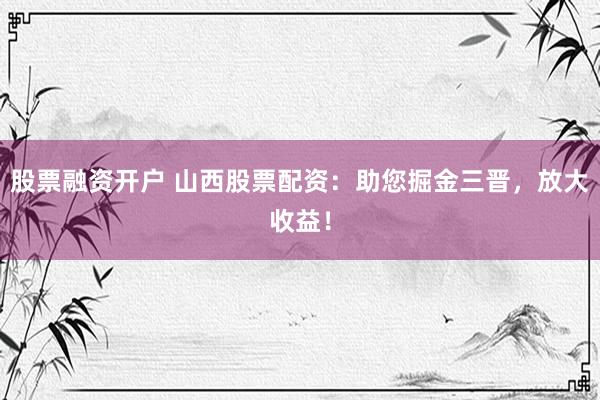股票融资开户 山西股票配资：助您掘金三晋，放大收益！
