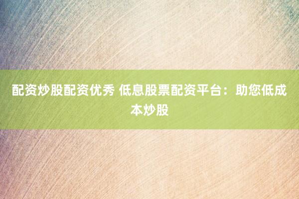 配资炒股配资优秀 低息股票配资平台：助您低成本炒股