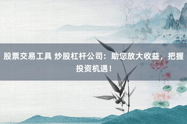 股票交易工具 炒股杠杆公司:助您放大收益,把握投资机遇!