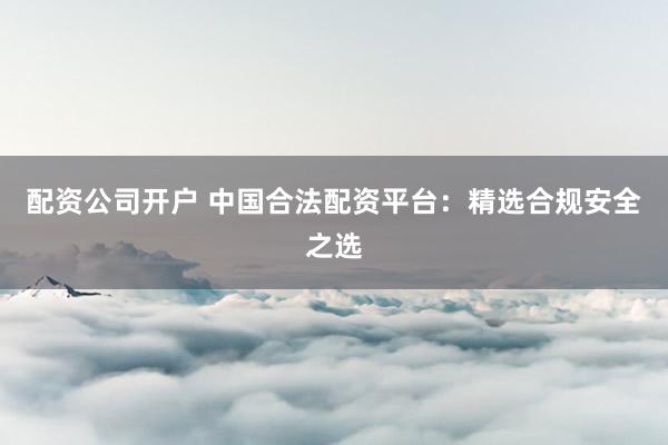 配资公司开户 中国合法配资平台:精选合规安全之选