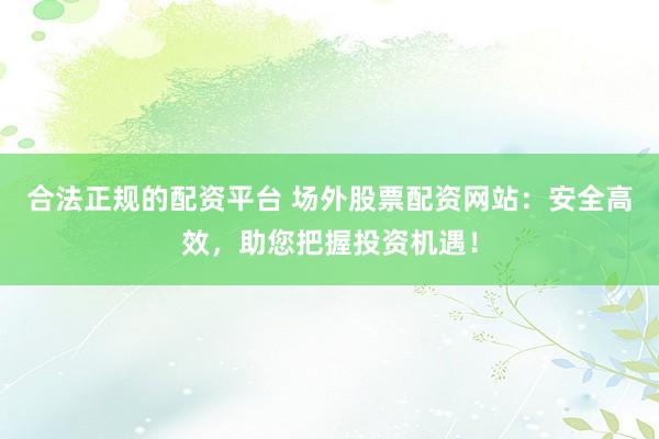 合法正规的配资平台 场外股票配资网站：安全高效，助您把握投资机遇！