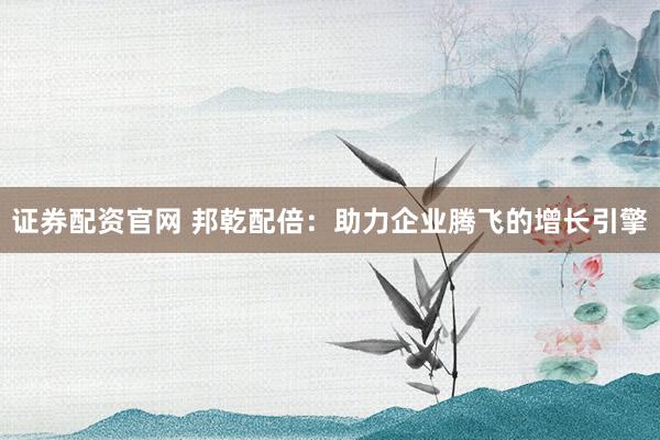 证券配资官网 邦乾配倍:助力企业腾飞的增长引擎
