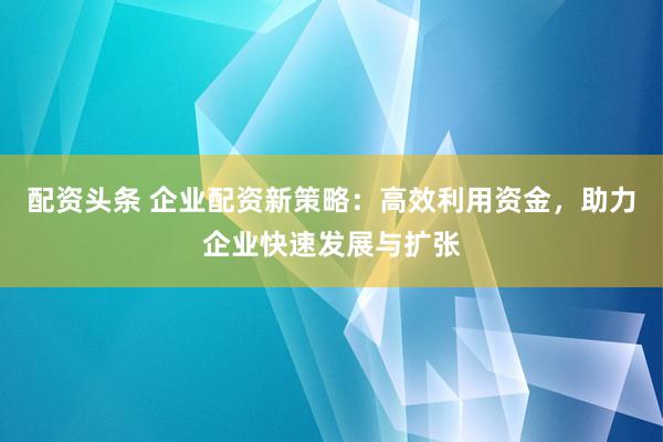 配资头条 企业配资新策略：高效利用资金，助力企业快速发展与扩张
