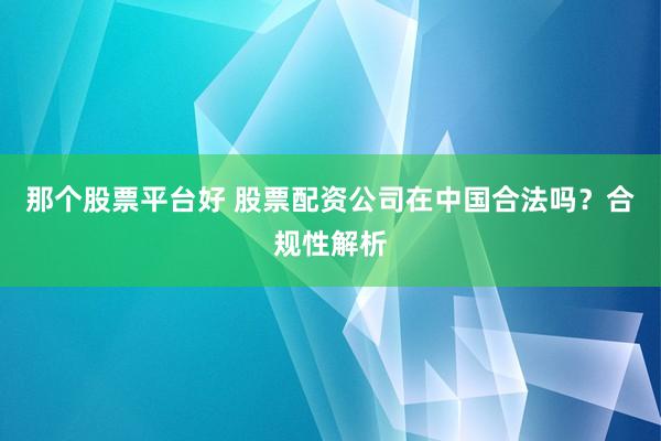 那个股票平台好 股票配资公司在中国合法吗?合规性解析