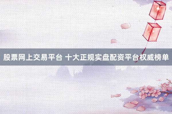 股票网上交易平台 十大正规实盘配资平台权威榜单