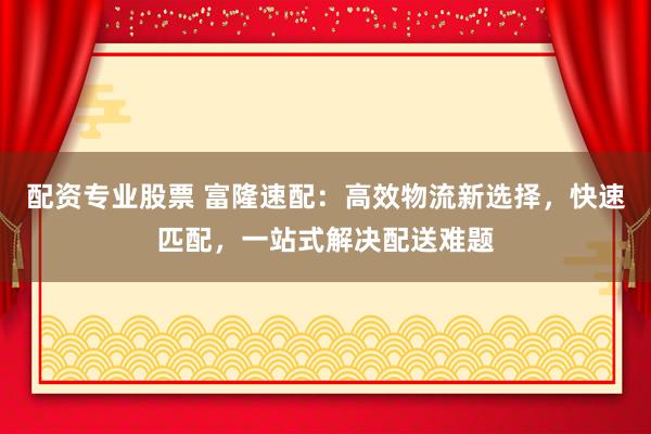 配资专业股票 富隆速配：高效物流新选择，快速匹配，一站式解决配送难题