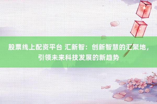 股票线上配资平台 汇新智：创新智慧的汇聚地，引领未来科技发展的新趋势