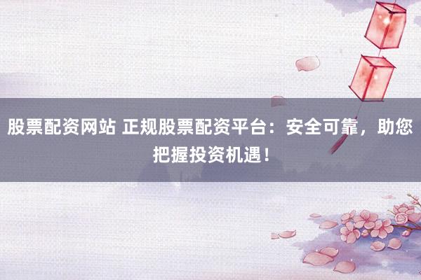 股票配资网站 正规股票配资平台：安全可靠，助您把握投资机遇！