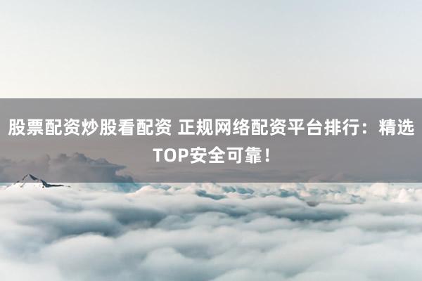 股票配资炒股看配资 正规网络配资平台排行：精选TOP安全可靠！