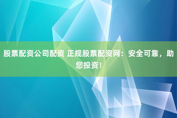股票配资公司配资 正规股票配资网：安全可靠，助您投资！