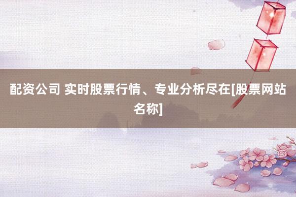 配资公司 实时股票行情、专业分析尽在[股票网站名称]