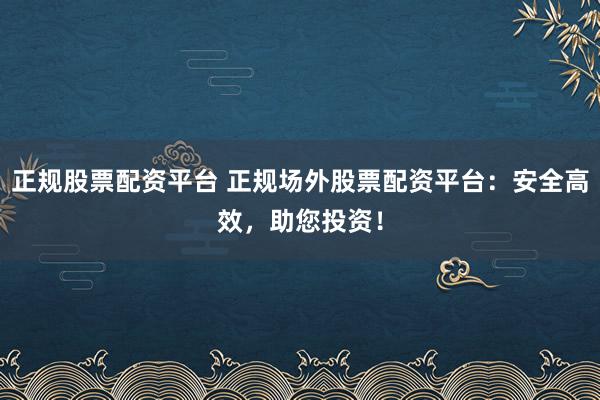 正规股票配资平台 正规场外股票配资平台：安全高效，助您投资！