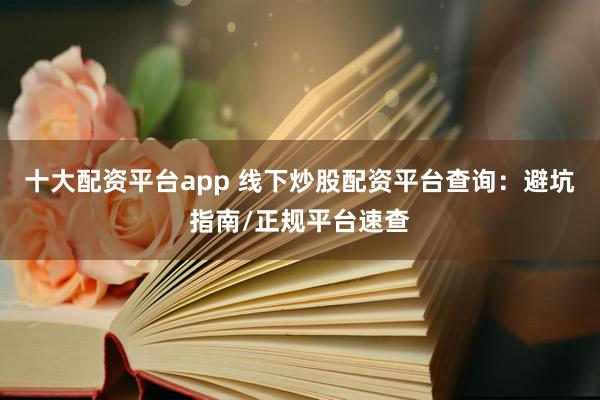 十大配资平台app 线下炒股配资平台查询：避坑指南/正规平台速查