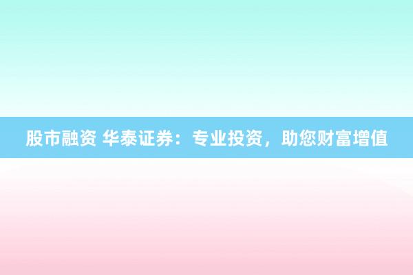 股市融资 华泰证券：专业投资，助您财富增值