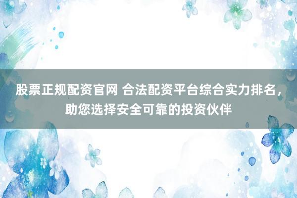股票正规配资官网 合法配资平台综合实力排名，助您选择安全可靠的投资伙伴