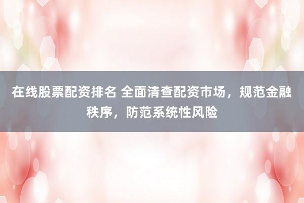 在线股票配资排名 全面清查配资市场，规范金融秩序，防范系统性风险
