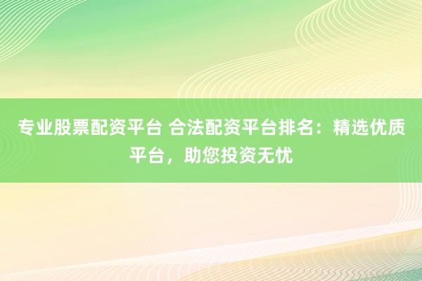 专业股票配资平台 合法配资平台排名：精选优质平台，助您投资无忧