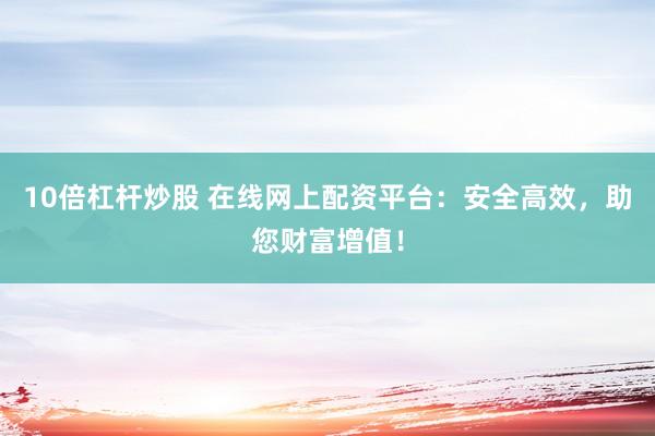 10倍杠杆炒股 在线网上配资平台：安全高效，助您财富增值！