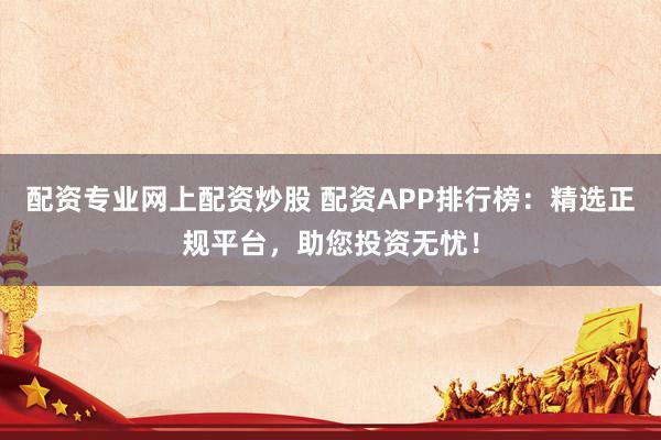 配资专业网上配资炒股 配资APP排行榜：精选正规平台，助您投资无忧！