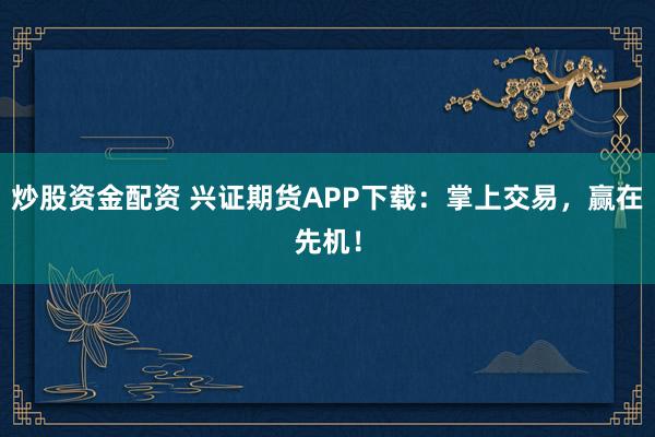 炒股资金配资 兴证期货APP下载：掌上交易，赢在先机！