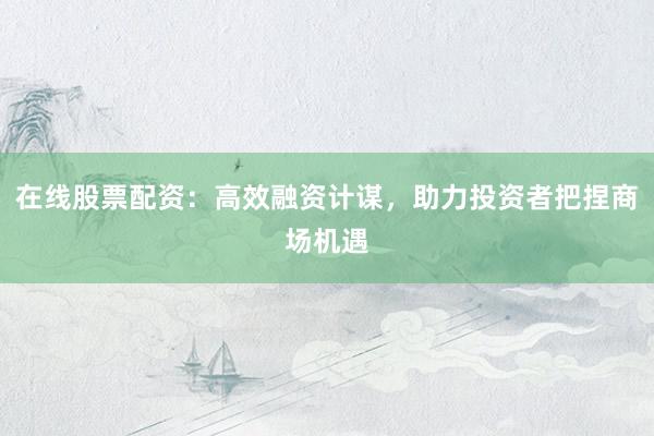 在线股票配资：高效融资计谋，助力投资者把捏商场机遇