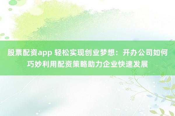 股票配资app 轻松实现创业梦想：开办公司如何巧妙利用配资策略助力企业快速发展