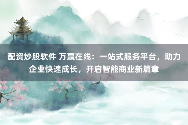 配资炒股软件 万赢在线：一站式服务平台，助力企业快速成长，开启智能商业新篇章