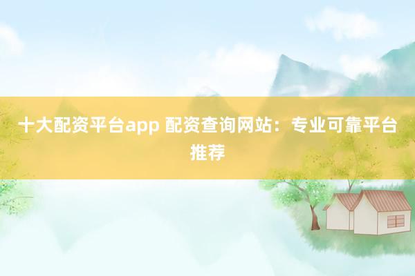 十大配资平台app 配资查询网站：专业可靠平台推荐