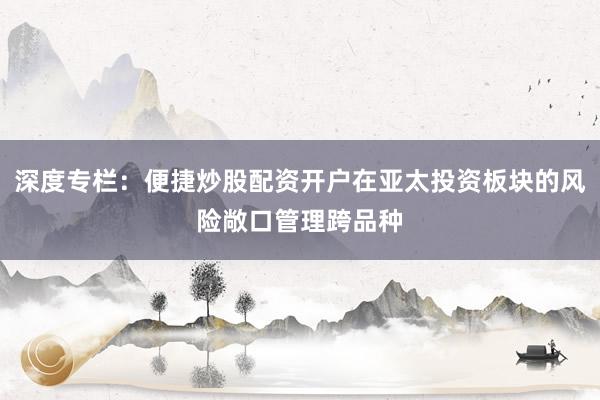 深度专栏：便捷炒股配资开户在亚太投资板块的风险敞口管理跨品种